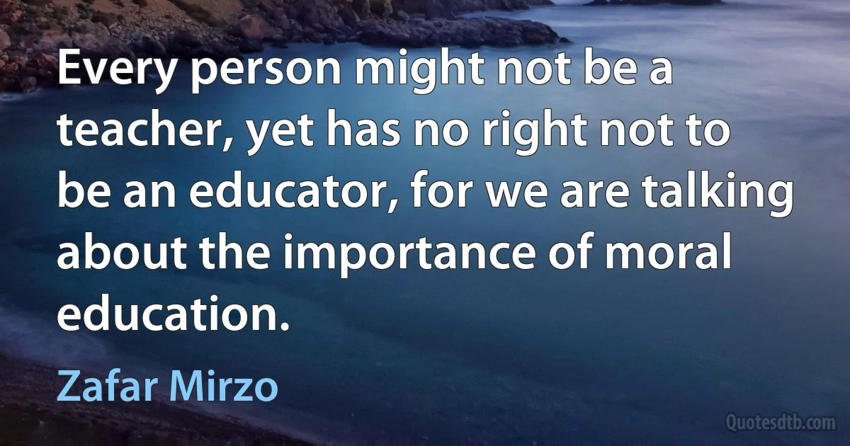 Every person might not be a teacher, yet has no right not to be an educator, for we are talking about the importance of moral education. (Zafar Mirzo)