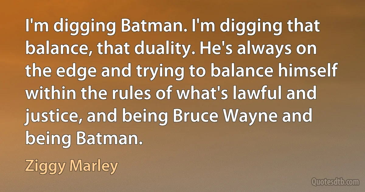 I'm digging Batman. I'm digging that balance, that duality. He's always on the edge and trying to balance himself within the rules of what's lawful and justice, and being Bruce Wayne and being Batman. (Ziggy Marley)