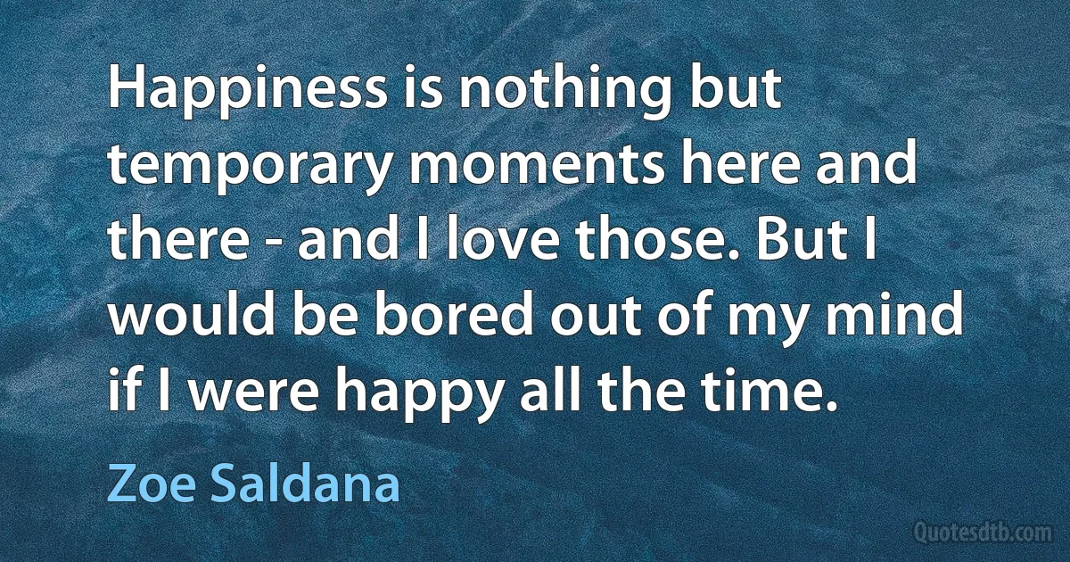 Happiness is nothing but temporary moments here and there - and I love those. But I would be bored out of my mind if I were happy all the time. (Zoe Saldana)