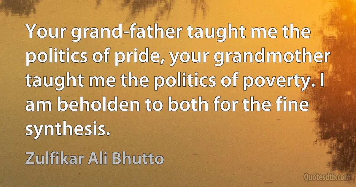 Your grand-father taught me the politics of pride, your grandmother taught me the politics of poverty. I am beholden to both for the fine synthesis. (Zulfikar Ali Bhutto)