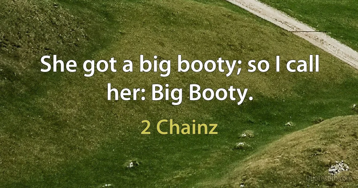 She got a big booty; so I call her: Big Booty. (2 Chainz)