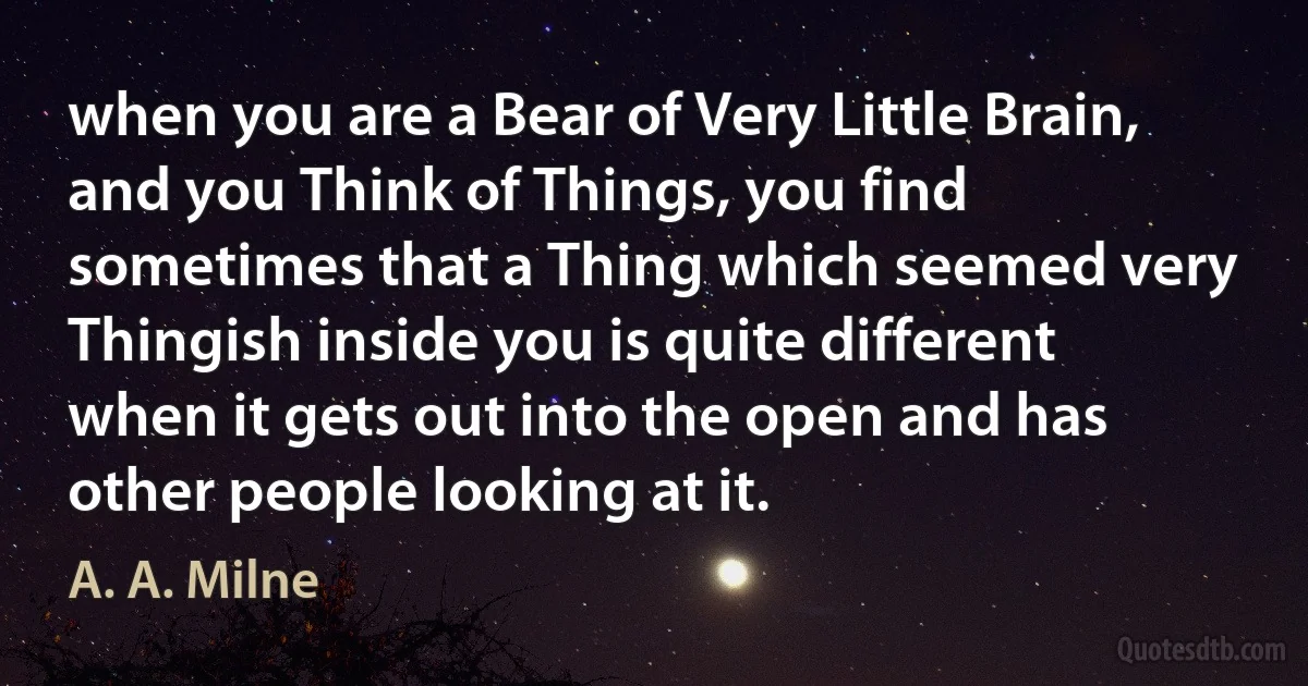 when you are a Bear of Very Little Brain, and you Think of Things, you find sometimes that a Thing which seemed very Thingish inside you is quite different when it gets out into the open and has other people looking at it. (A. A. Milne)