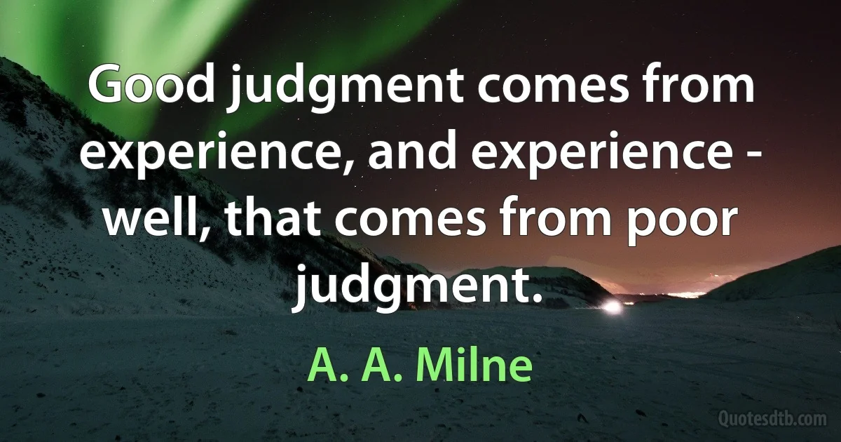 Good judgment comes from experience, and experience - well, that comes from poor judgment. (A. A. Milne)