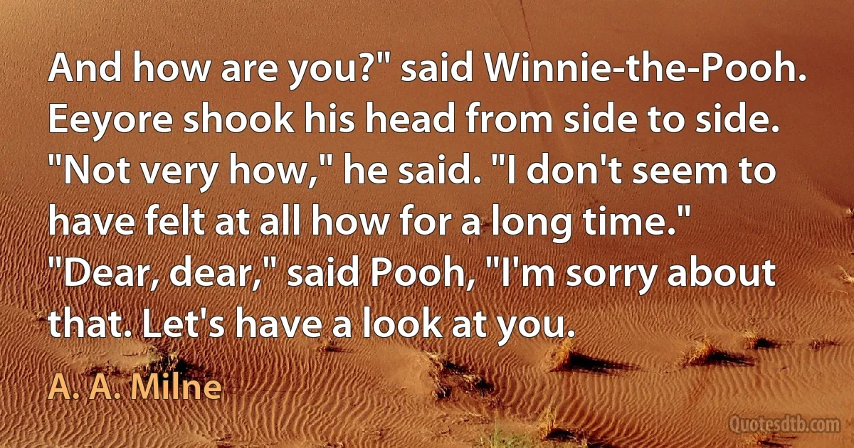 And how are you?" said Winnie-the-Pooh.
Eeyore shook his head from side to side.
"Not very how," he said. "I don't seem to have felt at all how for a long time."
"Dear, dear," said Pooh, "I'm sorry about that. Let's have a look at you. (A. A. Milne)