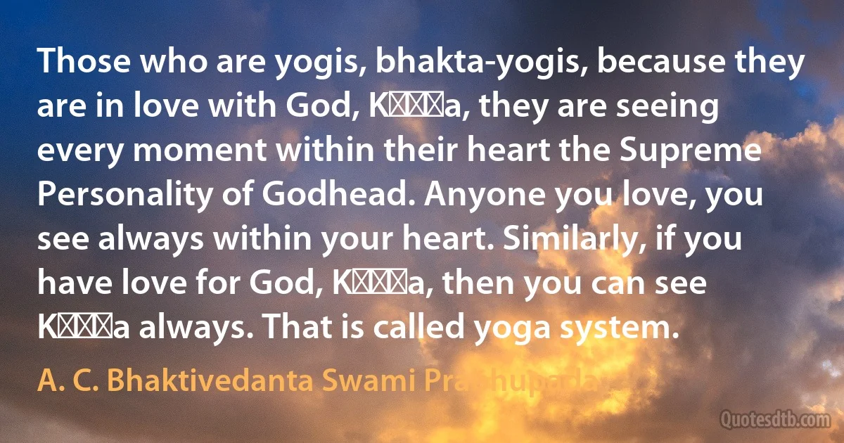 Those who are yogis, bhakta-yogis, because they are in love with God, Kṛṣṇa, they are seeing every moment within their heart the Supreme Personality of Godhead. Anyone you love, you see always within your heart. Similarly, if you have love for God, Kṛṣṇa, then you can see Kṛṣṇa always. That is called yoga system. (A. C. Bhaktivedanta Swami Prabhupada)