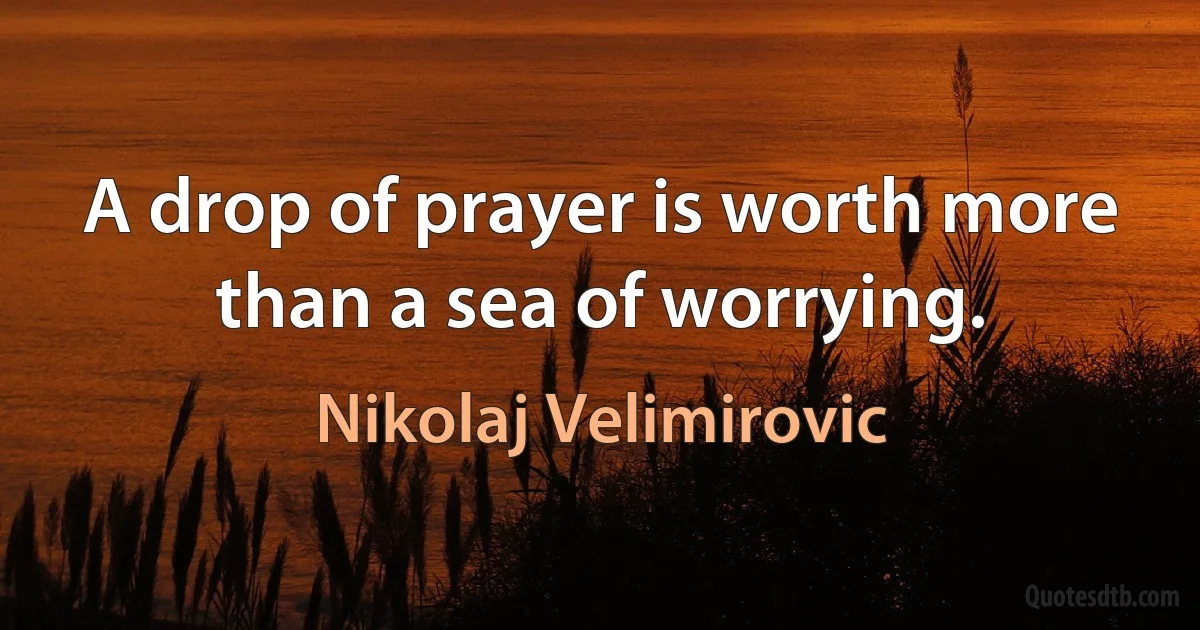 A drop of prayer is worth more than a sea of worrying. (Nikolaj Velimirovic)