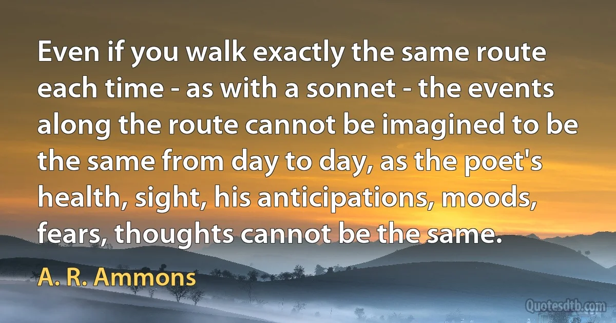 Even if you walk exactly the same route each time - as with a sonnet - the events along the route cannot be imagined to be the same from day to day, as the poet's health, sight, his anticipations, moods, fears, thoughts cannot be the same. (A. R. Ammons)