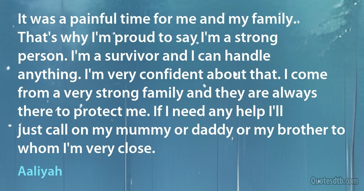 It was a painful time for me and my family. That's why I'm proud to say I'm a strong person. I'm a survivor and I can handle anything. I'm very confident about that. I come from a very strong family and they are always there to protect me. If I need any help I'll just call on my mummy or daddy or my brother to whom I'm very close. (Aaliyah)