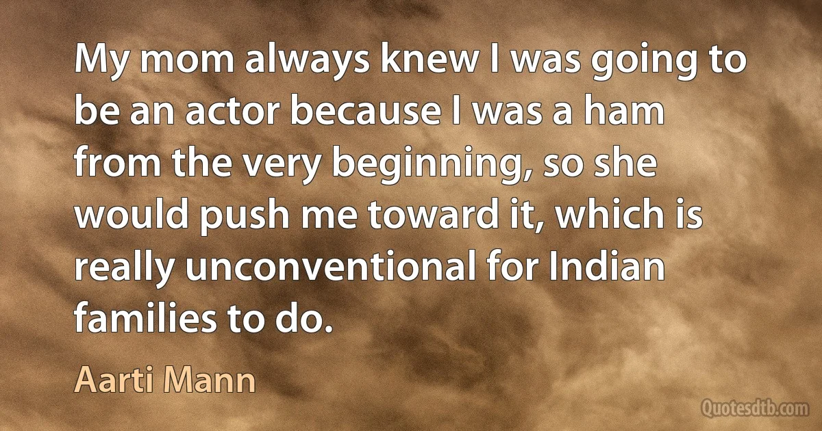 My mom always knew I was going to be an actor because I was a ham from the very beginning, so she would push me toward it, which is really unconventional for Indian families to do. (Aarti Mann)