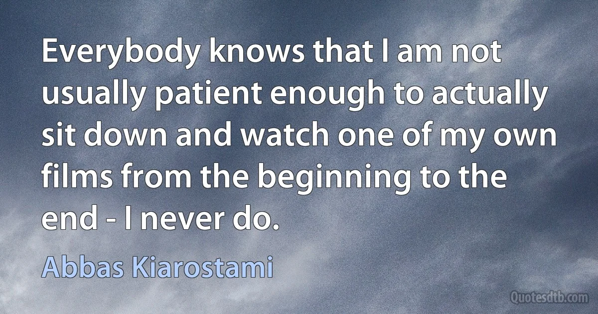 Everybody knows that I am not usually patient enough to actually sit down and watch one of my own films from the beginning to the end - I never do. (Abbas Kiarostami)