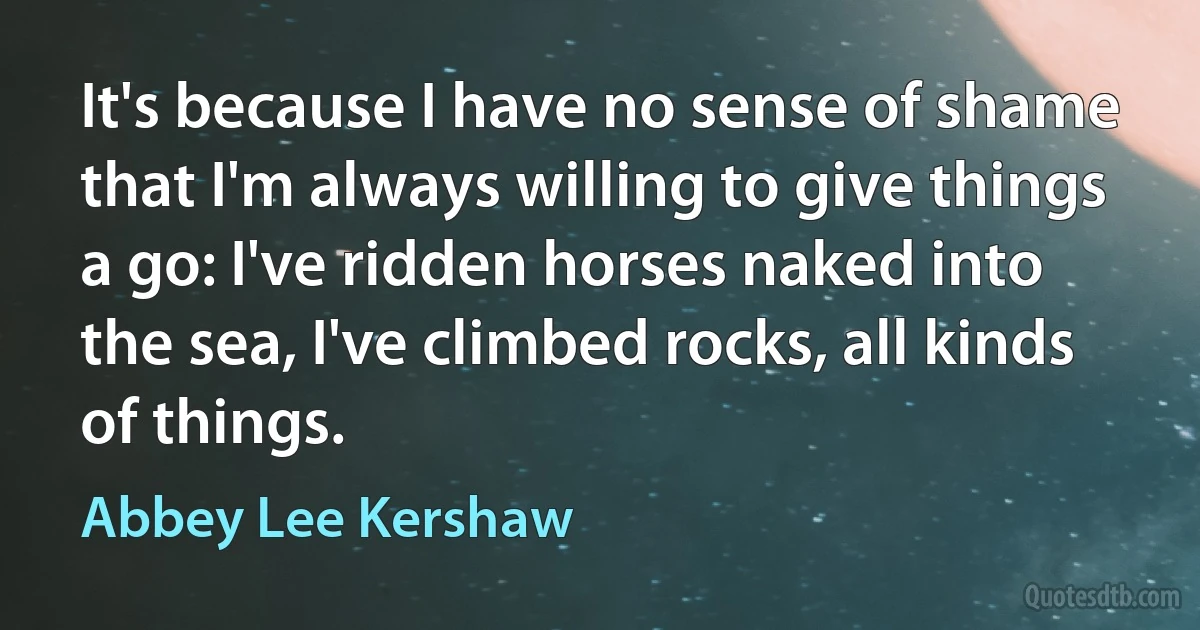 It's because I have no sense of shame that I'm always willing to give things a go: I've ridden horses naked into the sea, I've climbed rocks, all kinds of things. (Abbey Lee Kershaw)