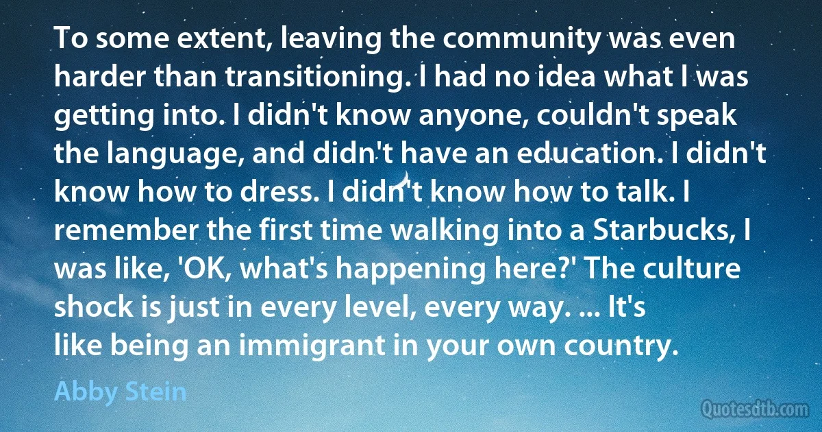 To some extent, leaving the community was even harder than transitioning. I had no idea what I was getting into. I didn't know anyone, couldn't speak the language, and didn't have an education. I didn't know how to dress. I didn't know how to talk. I remember the first time walking into a Starbucks, I was like, 'OK, what's happening here?' The culture shock is just in every level, every way. ... It's like being an immigrant in your own country. (Abby Stein)