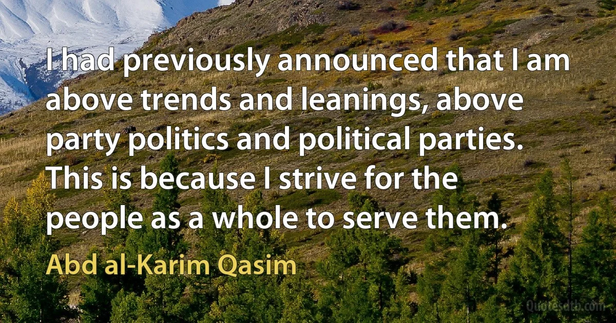 I had previously announced that I am above trends and leanings, above party politics and political parties. This is because I strive for the people as a whole to serve them. (Abd al-Karim Qasim)