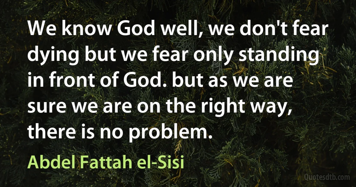 We know God well, we don't fear dying but we fear only standing in front of God. but as we are sure we are on the right way, there is no problem. (Abdel Fattah el-Sisi)