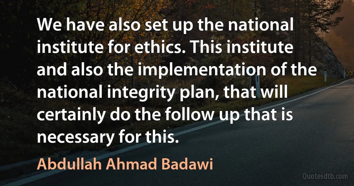 We have also set up the national institute for ethics. This institute and also the implementation of the national integrity plan, that will certainly do the follow up that is necessary for this. (Abdullah Ahmad Badawi)