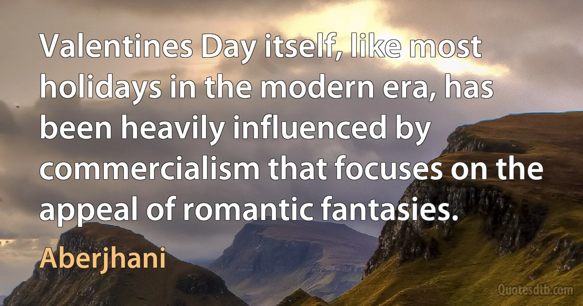 Valentines Day itself, like most holidays in the modern era, has been heavily influenced by commercialism that focuses on the appeal of romantic fantasies. (Aberjhani)