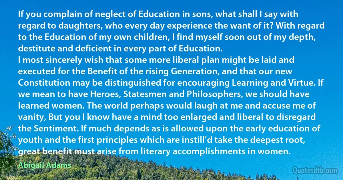 If you complain of neglect of Education in sons, what shall I say with regard to daughters, who every day experience the want of it? With regard to the Education of my own children, I find myself soon out of my depth, destitute and deficient in every part of Education.
I most sincerely wish that some more liberal plan might be laid and executed for the Benefit of the rising Generation, and that our new Constitution may be distinguished for encouraging Learning and Virtue. If we mean to have Heroes, Statesmen and Philosophers, we should have learned women. The world perhaps would laugh at me and accuse me of vanity, But you I know have a mind too enlarged and liberal to disregard the Sentiment. If much depends as is allowed upon the early education of youth and the first principles which are instill'd take the deepest root, great benefit must arise from literary accomplishments in women. (Abigail Adams)