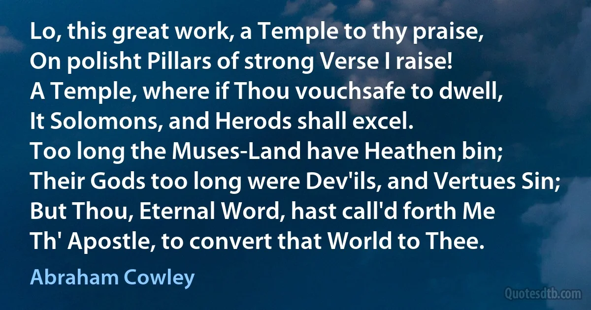 Lo, this great work, a Temple to thy praise,
On polisht Pillars of strong Verse I raise!
A Temple, where if Thou vouchsafe to dwell,
It Solomons, and Herods shall excel.
Too long the Muses-Land have Heathen bin;
Their Gods too long were Dev'ils, and Vertues Sin;
But Thou, Eternal Word, hast call'd forth Me
Th' Apostle, to convert that World to Thee. (Abraham Cowley)