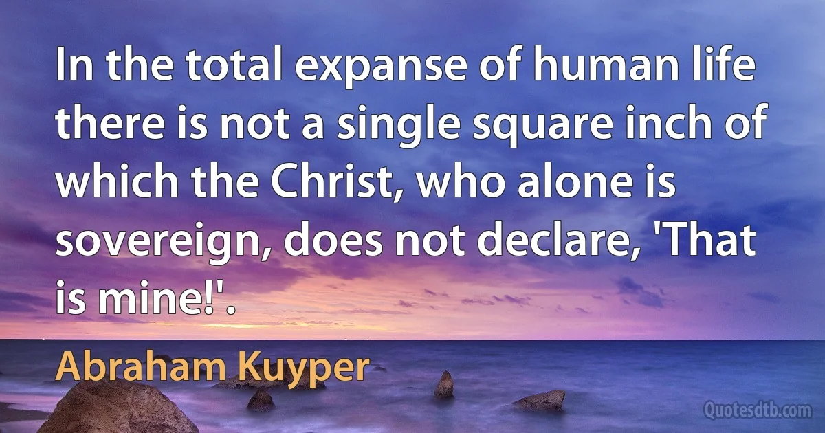 In the total expanse of human life there is not a single square inch of which the Christ, who alone is sovereign, does not declare, 'That is mine!'. (Abraham Kuyper)