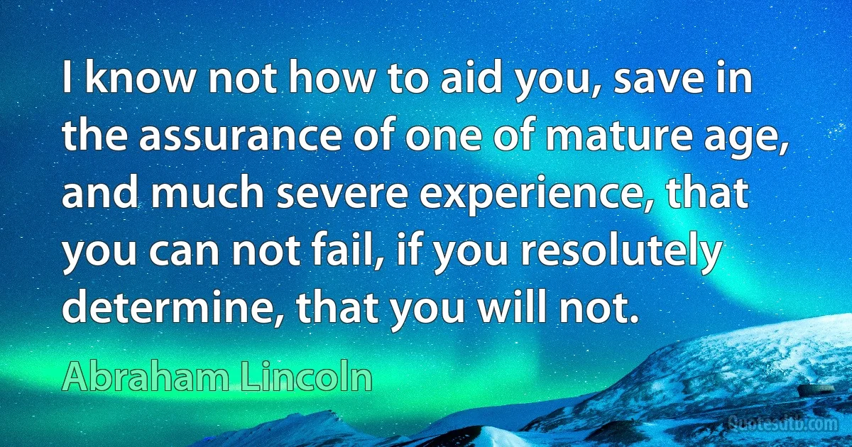 I know not how to aid you, save in the assurance of one of mature age, and much severe experience, that you can not fail, if you resolutely determine, that you will not. (Abraham Lincoln)