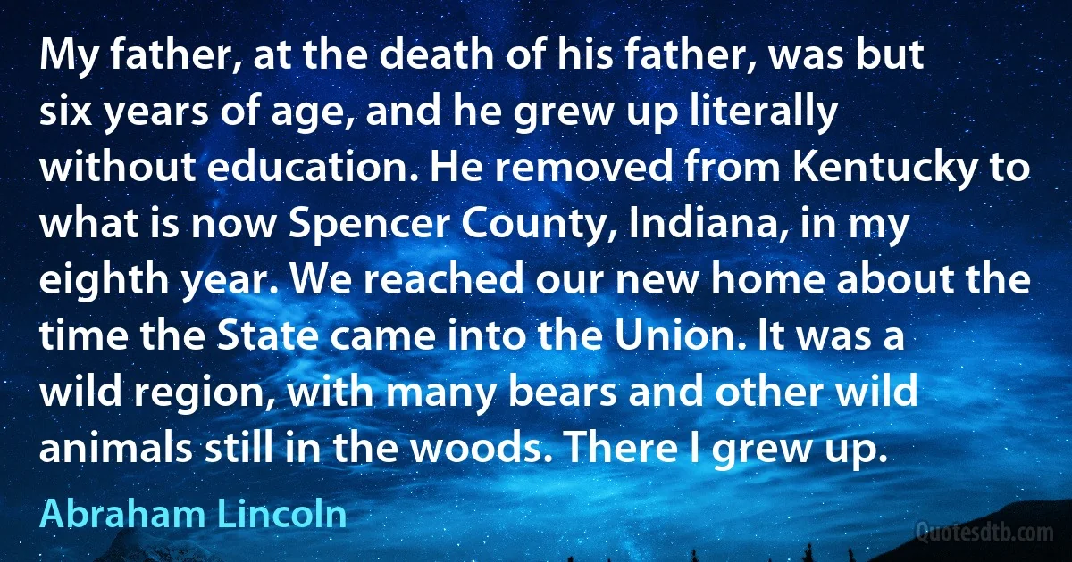 My father, at the death of his father, was but six years of age, and he grew up literally without education. He removed from Kentucky to what is now Spencer County, Indiana, in my eighth year. We reached our new home about the time the State came into the Union. It was a wild region, with many bears and other wild animals still in the woods. There I grew up. (Abraham Lincoln)