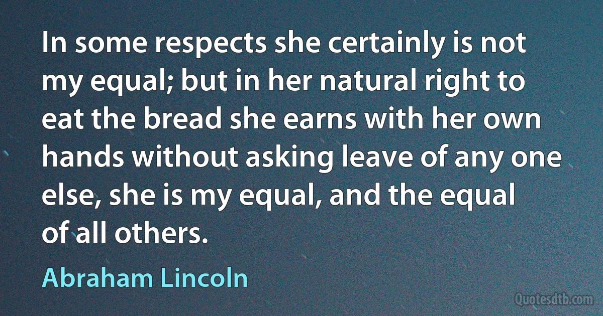 In some respects she certainly is not my equal; but in her natural right to eat the bread she earns with her own hands without asking leave of any one else, she is my equal, and the equal of all others. (Abraham Lincoln)