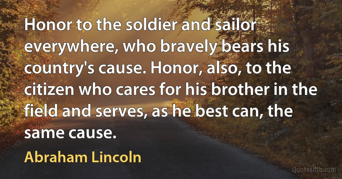 Honor to the soldier and sailor everywhere, who bravely bears his country's cause. Honor, also, to the citizen who cares for his brother in the field and serves, as he best can, the same cause. (Abraham Lincoln)