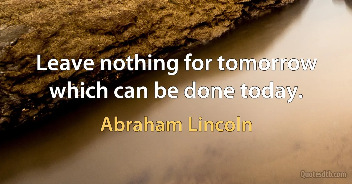 Leave nothing for tomorrow which can be done today. (Abraham Lincoln)