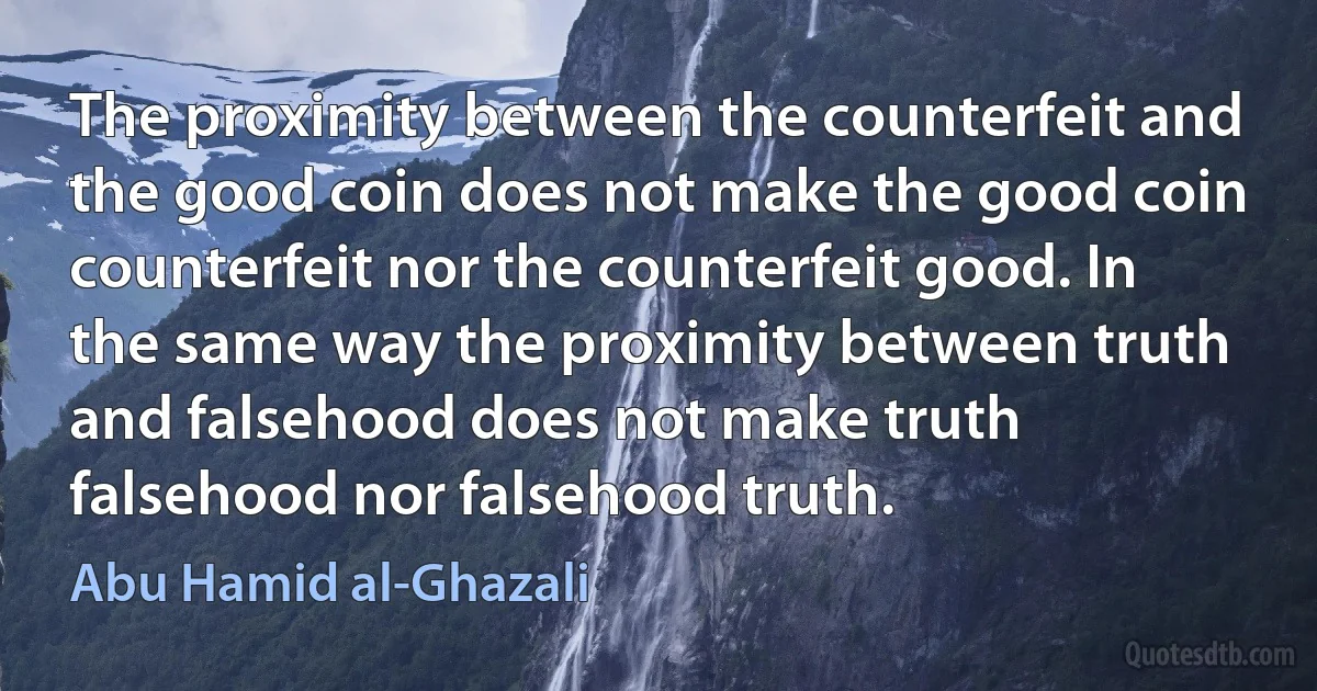 The proximity between the counterfeit and the good coin does not make the good coin counterfeit nor the counterfeit good. In the same way the proximity between truth and falsehood does not make truth falsehood nor falsehood truth. (Abu Hamid al-Ghazali)