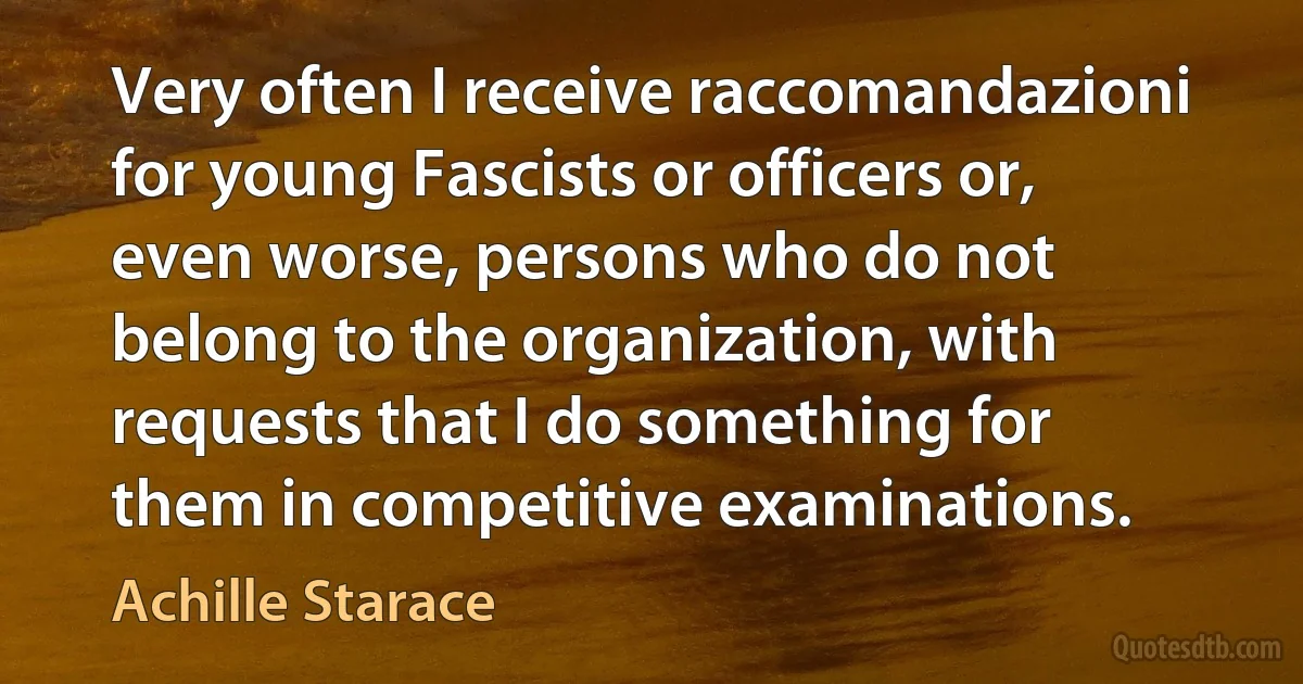 Very often I receive raccomandazioni for young Fascists or officers or, even worse, persons who do not belong to the organization, with requests that I do something for them in competitive examinations. (Achille Starace)