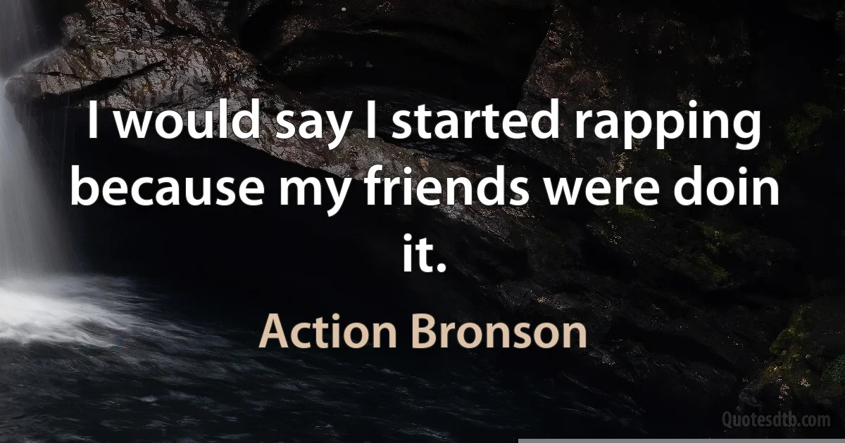 I would say I started rapping because my friends were doin it. (Action Bronson)