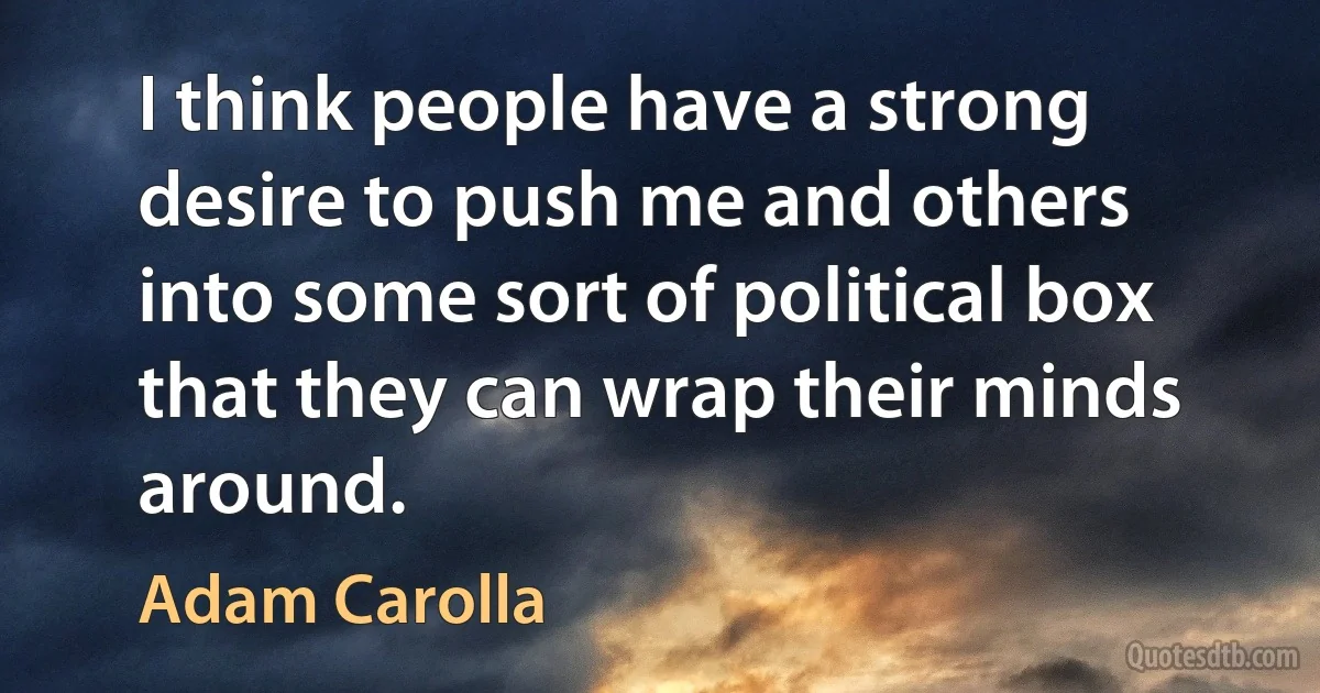 I think people have a strong desire to push me and others into some sort of political box that they can wrap their minds around. (Adam Carolla)