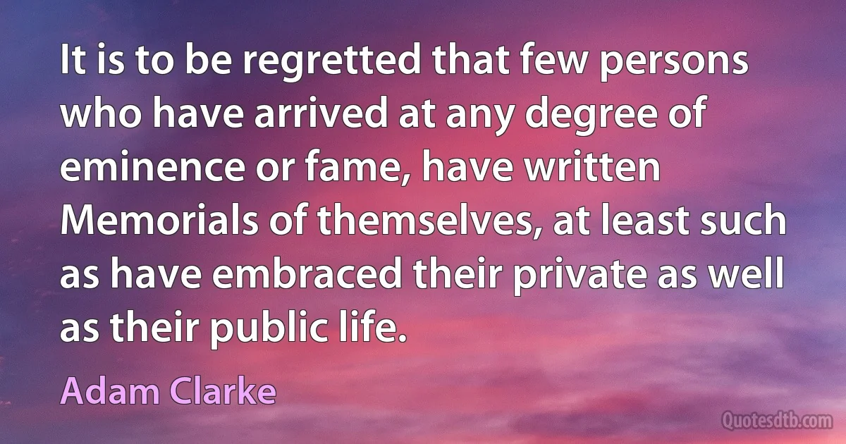 It is to be regretted that few persons who have arrived at any degree of eminence or fame, have written Memorials of themselves, at least such as have embraced their private as well as their public life. (Adam Clarke)