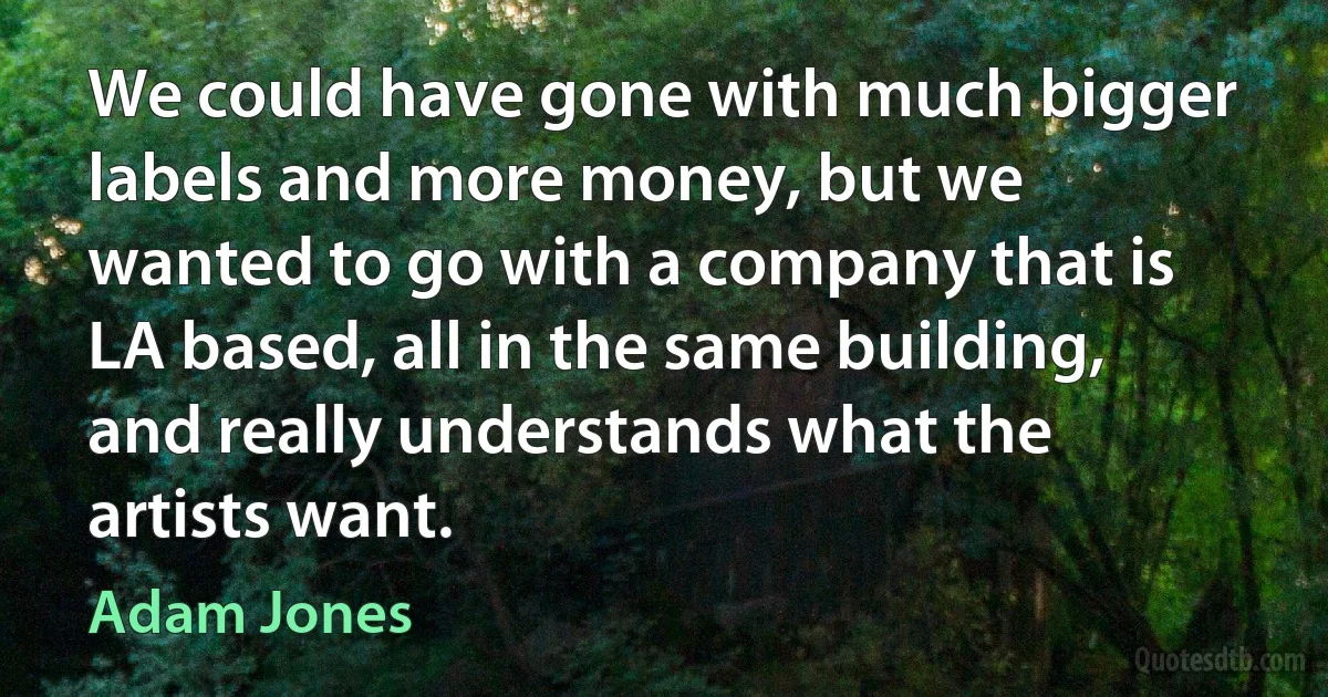 We could have gone with much bigger labels and more money, but we wanted to go with a company that is LA based, all in the same building, and really understands what the artists want. (Adam Jones)