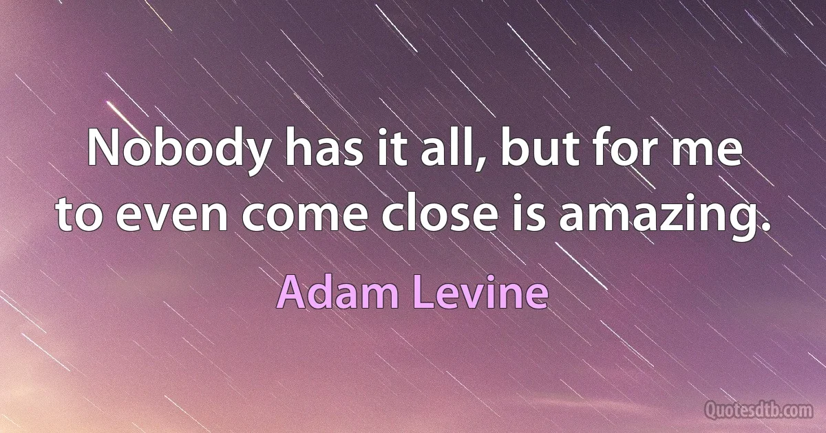 Nobody has it all, but for me to even come close is amazing. (Adam Levine)