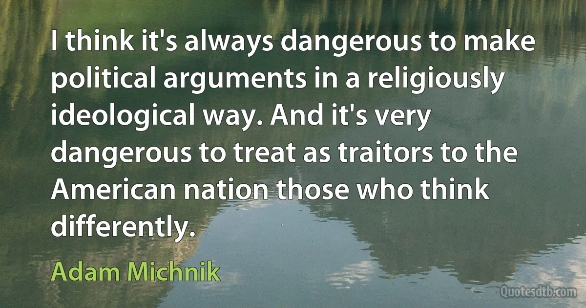 I think it's always dangerous to make political arguments in a religiously ideological way. And it's very dangerous to treat as traitors to the American nation those who think differently. (Adam Michnik)