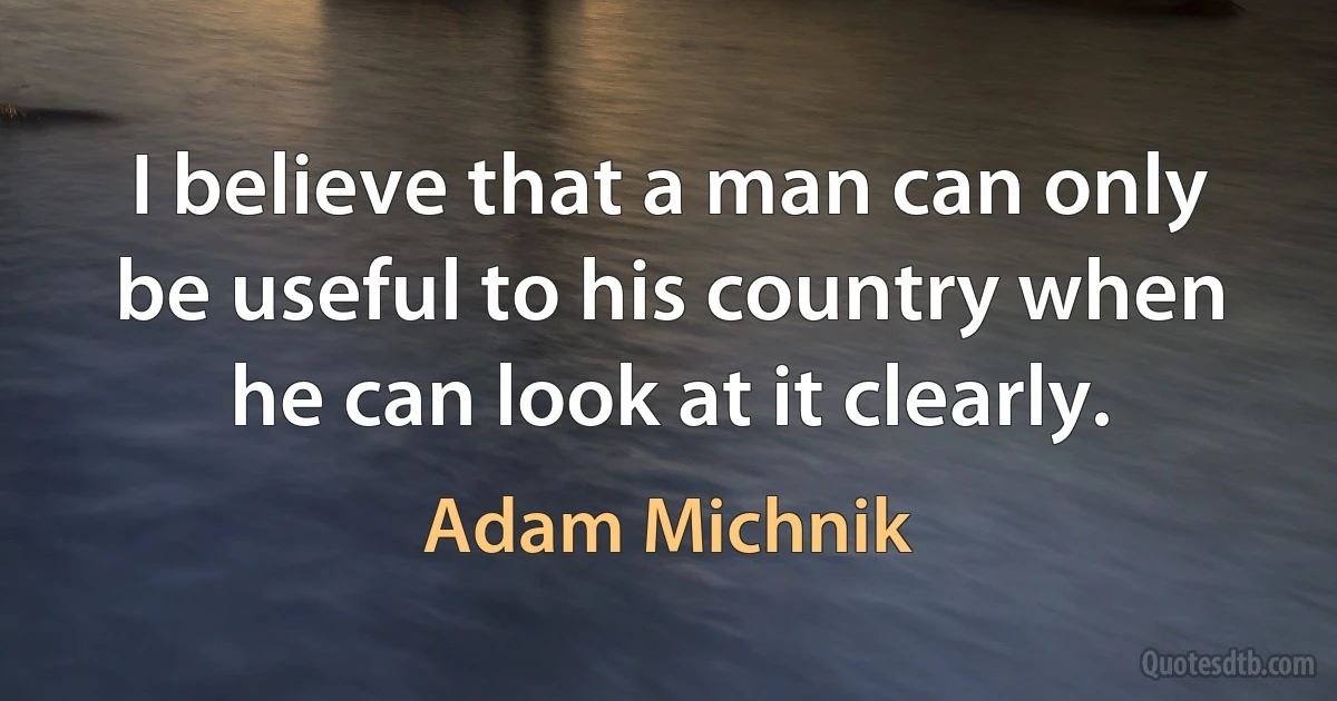 I believe that a man can only be useful to his country when he can look at it clearly. (Adam Michnik)