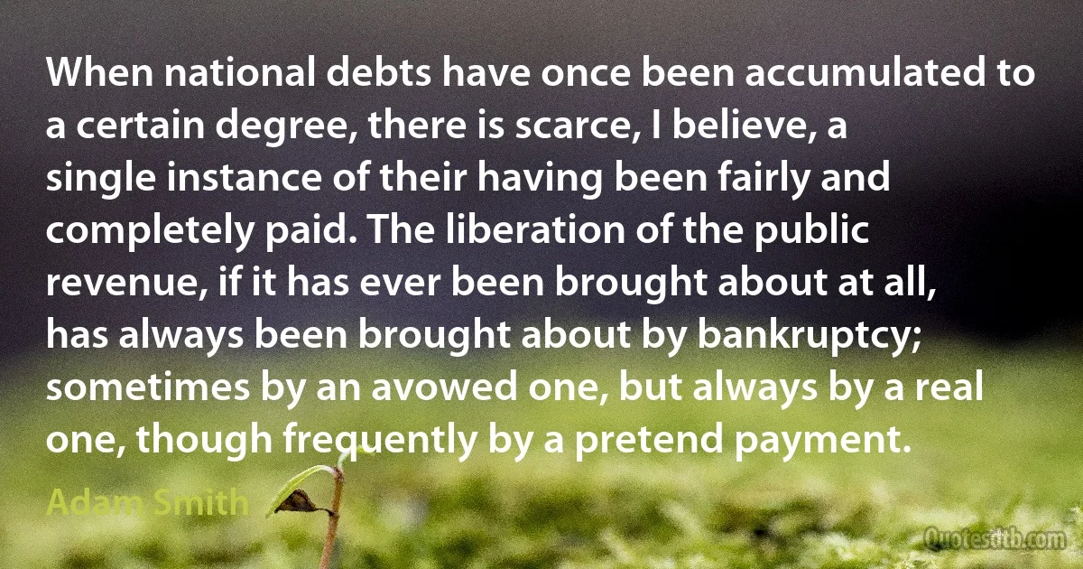 When national debts have once been accumulated to a certain degree, there is scarce, I believe, a single instance of their having been fairly and completely paid. The liberation of the public revenue, if it has ever been brought about at all, has always been brought about by bankruptcy; sometimes by an avowed one, but always by a real one, though frequently by a pretend payment. (Adam Smith)