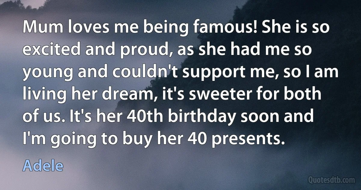 Mum loves me being famous! She is so excited and proud, as she had me so young and couldn't support me, so I am living her dream, it's sweeter for both of us. It's her 40th birthday soon and I'm going to buy her 40 presents. (Adele)