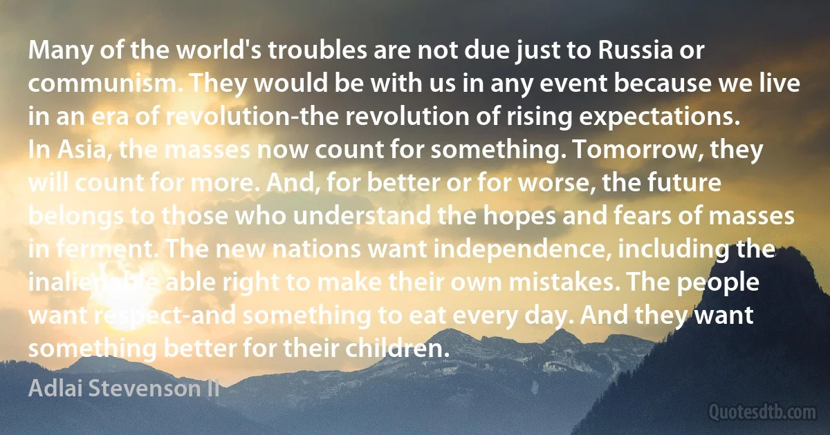 Many of the world's troubles are not due just to Russia or communism. They would be with us in any event because we live in an era of revolution-the revolution of rising expectations. In Asia, the masses now count for something. Tomorrow, they will count for more. And, for better or for worse, the future belongs to those who understand the hopes and fears of masses in ferment. The new nations want independence, including the inalienable able right to make their own mistakes. The people want respect-and something to eat every day. And they want something better for their children. (Adlai Stevenson II)