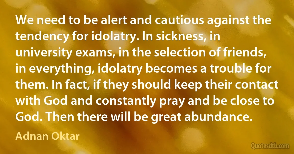 We need to be alert and cautious against the tendency for idolatry. In sickness, in university exams, in the selection of friends, in everything, idolatry becomes a trouble for them. In fact, if they should keep their contact with God and constantly pray and be close to God. Then there will be great abundance. (Adnan Oktar)