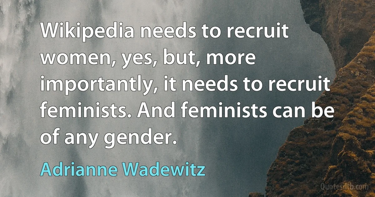 Wikipedia needs to recruit women, yes, but, more importantly, it needs to recruit feminists. And feminists can be of any gender. (Adrianne Wadewitz)