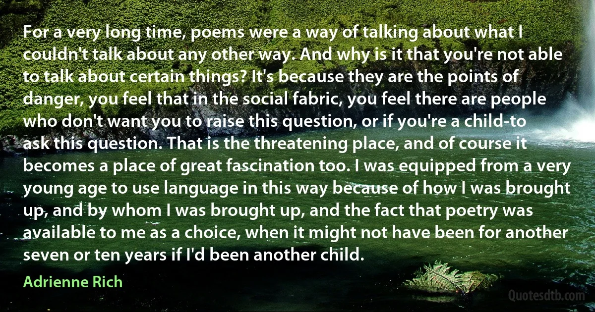 For a very long time, poems were a way of talking about what I couldn't talk about any other way. And why is it that you're not able to talk about certain things? It's because they are the points of danger, you feel that in the social fabric, you feel there are people who don't want you to raise this question, or if you're a child-to ask this question. That is the threatening place, and of course it becomes a place of great fascination too. I was equipped from a very young age to use language in this way because of how I was brought up, and by whom I was brought up, and the fact that poetry was available to me as a choice, when it might not have been for another seven or ten years if I'd been another child. (Adrienne Rich)