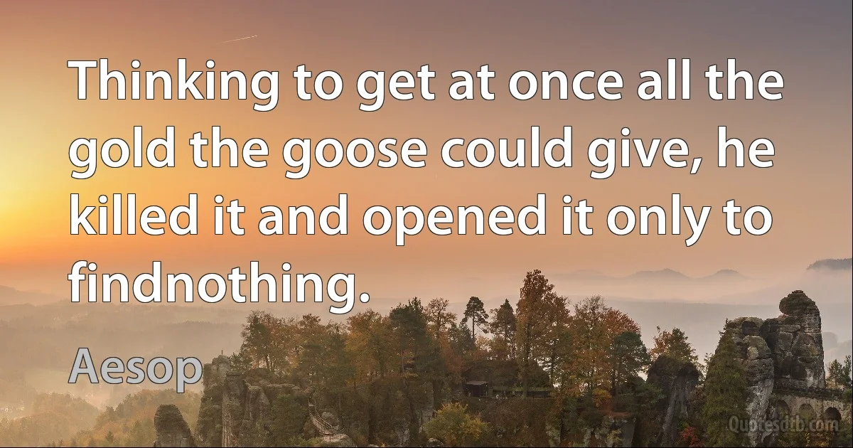 Thinking to get at once all the gold the goose could give, he killed it and opened it only to findnothing. (Aesop)