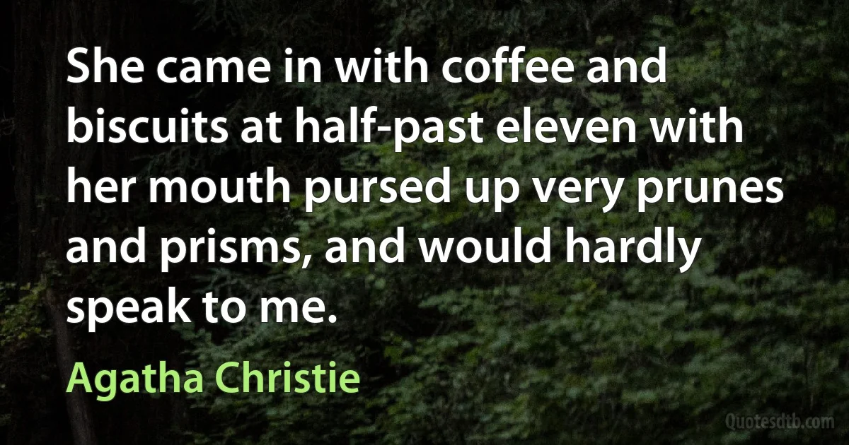 She came in with coffee and biscuits at half-past eleven with her mouth pursed up very prunes and prisms, and would hardly speak to me. (Agatha Christie)