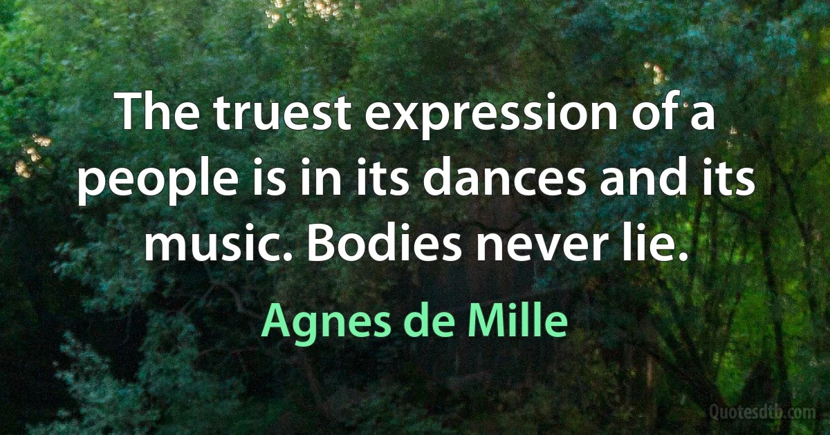 The truest expression of a people is in its dances and its music. Bodies never lie. (Agnes de Mille)