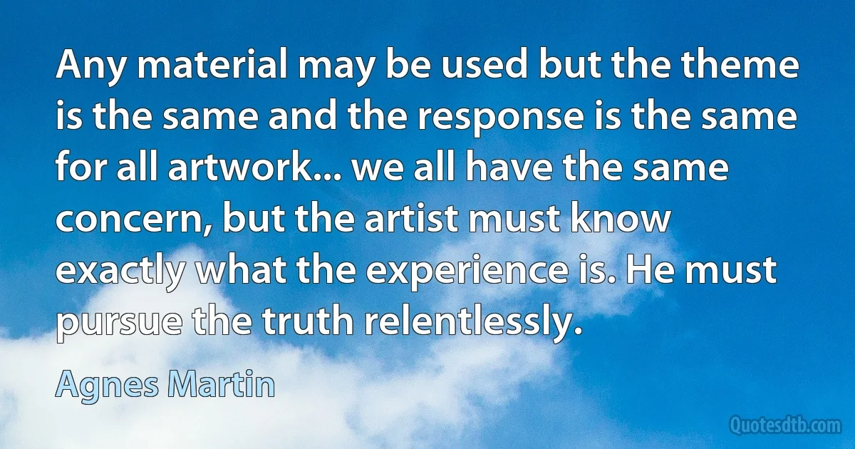 Any material may be used but the theme is the same and the response is the same for all artwork... we all have the same concern, but the artist must know exactly what the experience is. He must pursue the truth relentlessly. (Agnes Martin)