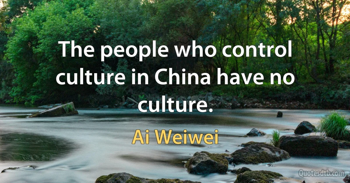 The people who control culture in China have no culture. (Ai Weiwei)