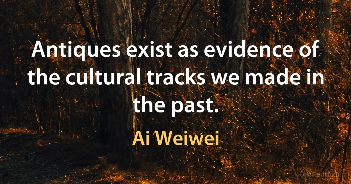 Antiques exist as evidence of the cultural tracks we made in the past. (Ai Weiwei)