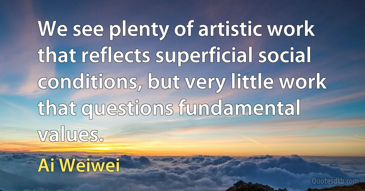 We see plenty of artistic work that reflects superficial social conditions, but very little work that questions fundamental values. (Ai Weiwei)